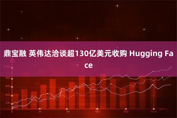 鼎宝融 英伟达洽谈超130亿美元收购 Hugging Face