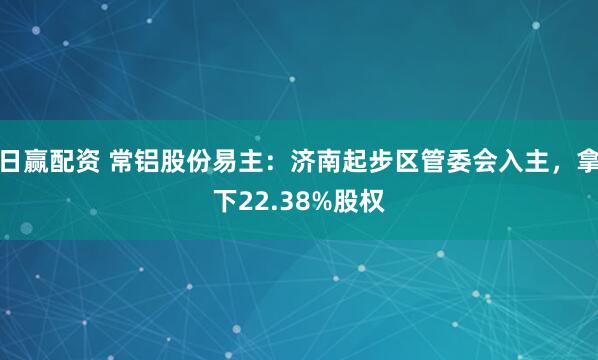 日赢配资 常铝股份易主：济南起步区管委会入主，拿下22.38%股权